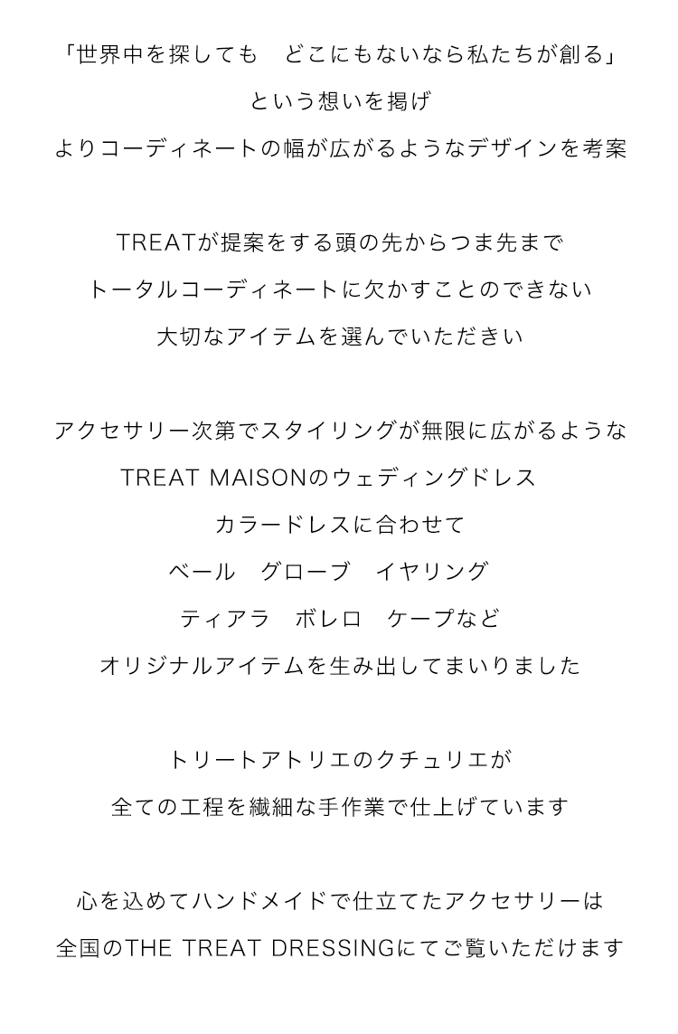 「世界中を探しても　どこにもないなら私たちが創る」という想いを掲げ
よりコーディネートの幅が広がるようなデザインを考案

TREATが提案をする頭の先からつま先まで
トータルコーディネートに欠かすことのできない大切なアイテムを選んでいただきい

アクセサリー次第でスタイリングが無限に広がるような
TREAT MAISONのウェディングドレス　カラードレスに合わせて
ベール　グローブ　イヤリング　ティアラ　ボレロ　ケープなど
オリジナルアイテムを生み出してまいりました

トリートアトリエのクチュリエが全ての工程を繊細な手作業で仕上げています

心を込めてハンドメイドで仕立てたアクセサリーは
全国のTHE TREAT DRESSINGにてご覧いただけます