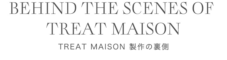 BEHIND THE SCENES OF TREAT MAISON TREAT MAISON 製作の裏側