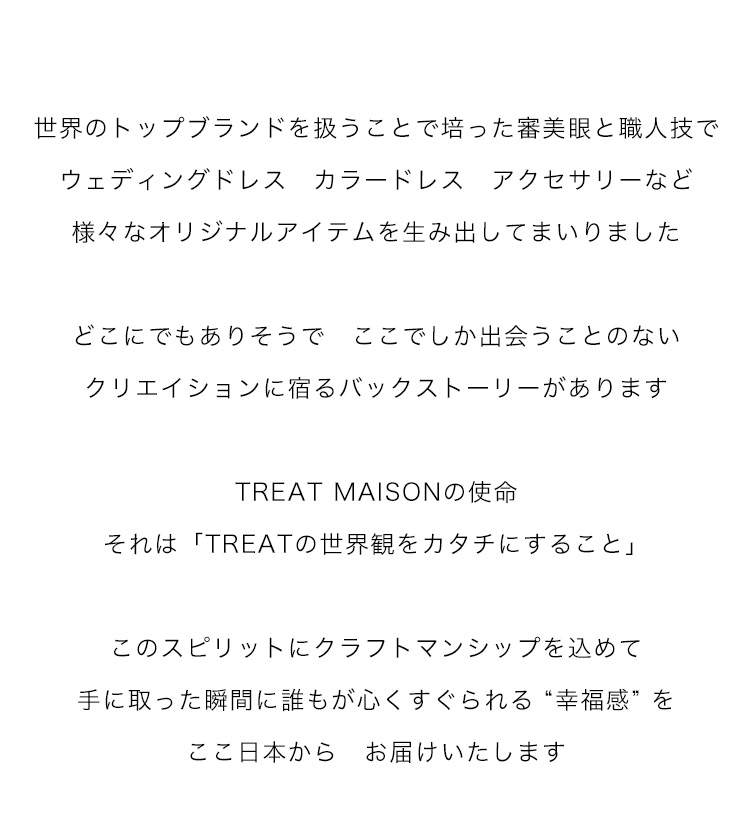 世界のトップブランドを扱うことで培った審美眼と職人技で
ウェディングドレス　カラードレス　アクセサリーなど
様々なオリジナルアイテムを生み出してまいりました

どこにでもありそうで　ここでしか出会うことのない
クリエイションに宿るバックストーリーがあります

TREAT MAISONの使命
それは「TREATの世界観をカタチにすること」

このスピリットにクラフトマンシップを込めて
手に取った瞬間に誰もが心くすぐられる “幸福感” を
ここ日本から　お届けいたします