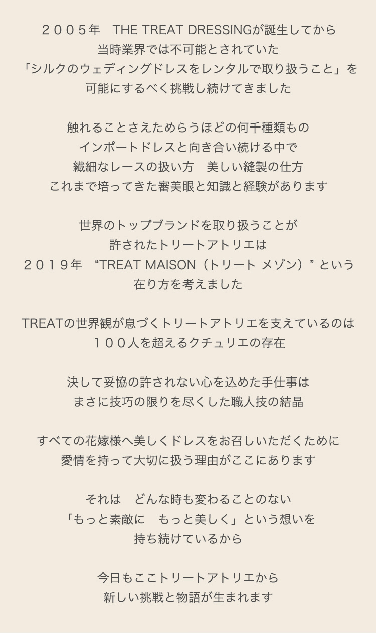 ２００５年　THE TREAT DRESSINGが誕生してから
当時業界では不可能とされていた
「シルクのウェディングドレスをレンタルで取り扱うこと」を可能にするべく挑戦し続けてきました

触れることさえためらうほどの何千種類ものインポートドレスと向き合い続ける中で
繊細なレースの扱い方　美しい縫製の仕方
これまで培ってきた審美眼と知識と経験があります

世界のトップブランドを取り扱うことが許されたトリートアトリエは
２０１９年　“TREAT MAISON（トリート メゾン）” という在り方を考えました

TREATの世界観が息づくトリートアトリエを支えているのは
１００人を超えるクチュリエの存在

決して妥協の許されない心を込めた手仕事はまさに技巧の限りを尽くした職人技の結晶

すべての花嫁様へ美しくドレスをお召しいただくために愛情を持って大切に扱う理由がここにあります

それは　どんな時も変わることのない
「もっと素敵に　もっと美しく」という想いを持ち続けているから

今日もここトリートアトリエから新しい挑戦と物語が生まれます