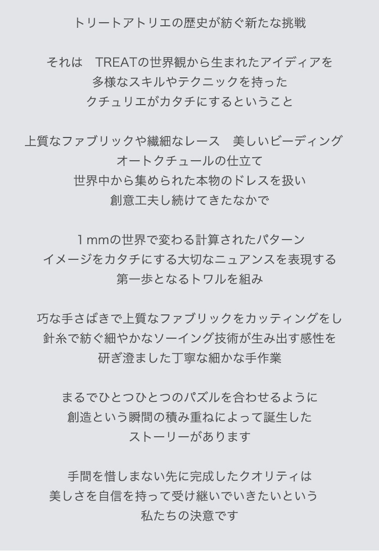 トリートアトリエの歴史が紡ぐ新たな挑戦

それは　TREATの世界観から生まれたアイディアを
多様なスキルやテクニックを持ったクチュリエがカタチにするということ

上質なファブリックや繊細なレース　美しいビーディング　オートクチュールの仕立て
世界中から集められた本物のドレスを扱い創意工夫し続けてきたなかで

１mmの世界で変わる計算されたパターン
イメージをカタチにする大切なニュアンスを表現する第一歩となるトワルを組み

巧な手さばきで上質なファブリックをカッティングをし
針糸で紡ぐ細やかなソーイング技術が生み出す感性を研ぎ澄ました丁寧な細かな手作業

まるでひとつひとつのパズルを合わせるように
創造という瞬間の積み重ねによって誕生したストーリーがあります

手間を惜しまない先に完成したクオリティは
美しさを自信を持って受け継いでいきたいという　私たちの決意です