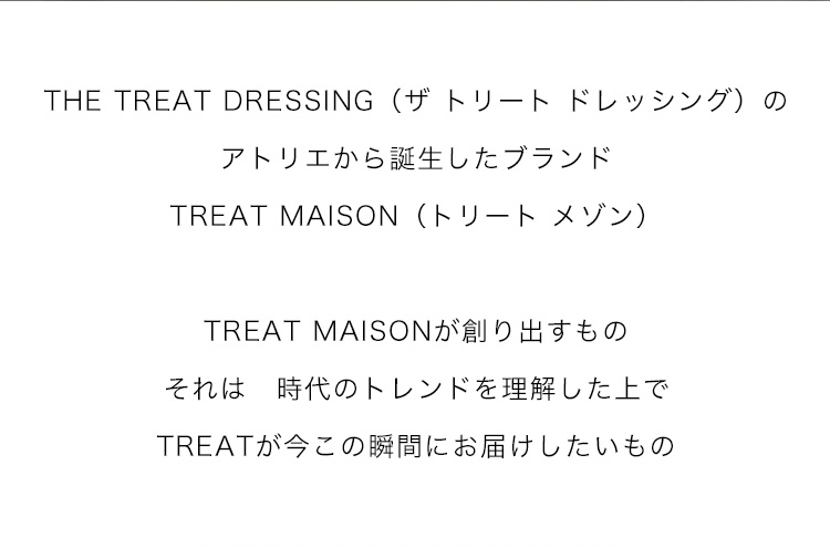 THE TREAT DRESSING（ザ トリート ドレッシング）のアトリエから誕生したブランド
TREAT MAISON（トリート メゾン）

TREAT MAISONが創り出すもの
それは　時代のトレンドを理解した上で
TREATが今この瞬間にお届けしたいもの

FROM JAPAN TO THE WORLD.

世界のウェディングシーンを
もっと素敵に　もっと美しく