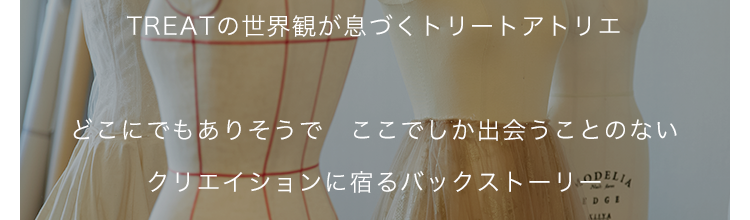 TREATの世界観が息づくトリートアトリエ

どこにでもありそうで　ここでしか出会うことのない
クリエイションに宿るバックストーリー