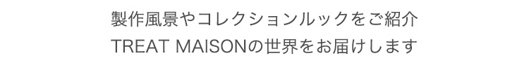 製作風景やコレクションルックをご紹介
TREAT MAISONの世界をお届けします	