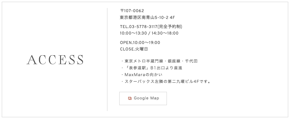 〒107-0062
東京都港区南青山5-10-24F TEL. 03-5778-3117（完全予約制） OPEN. 10：00〜19：00 CLOSE. 火曜日・東京メトロ半蔵門線・銀座線・千代田・「表参道駅」B1出口より直進・MaxMaraの向かい・スターバックス左隣の第二九曜ビル4Fです。