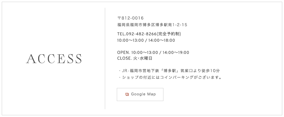 〒812-0016 福岡県福岡市博多区博多駅南1-2-15 TEL. 092-482-8266（完全予約制）JR•福岡市営地下鉄「博多駅」筑紫口より徒歩10分・ショップの付近にはコインパーキングがございます。