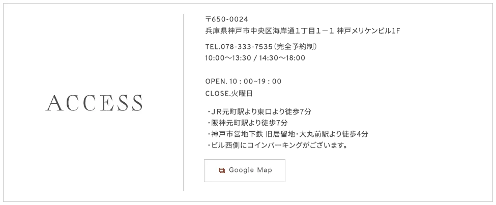 〒650-0024兵庫県神戸市中央区海岸通１丁目１−１ 神戸メリケンビル1F TEL.078-333-7535（完全予約制） OPEN. 10 :00~19 :00 CLOSE.火曜日