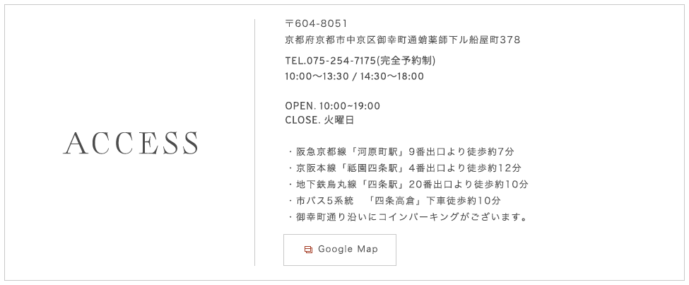 〒604-8051 京都府京都市中京区御幸町通蛸薬師下ル船屋町378 TEL.075-254-7175（完全予約制）OPEN.　10：00～19：00 CLOSE. 火曜日 阪急京都線「河原町駅」9番出口より徒歩約7分 京阪本線「祗園四条駅」4番出口より徒歩約12分 地下鉄烏丸線「四条駅」20番出口より徒歩約10分 市バス5系統　「四条高倉」下車徒歩約10分 御幸町通り沿いにコインパーキングがございます。