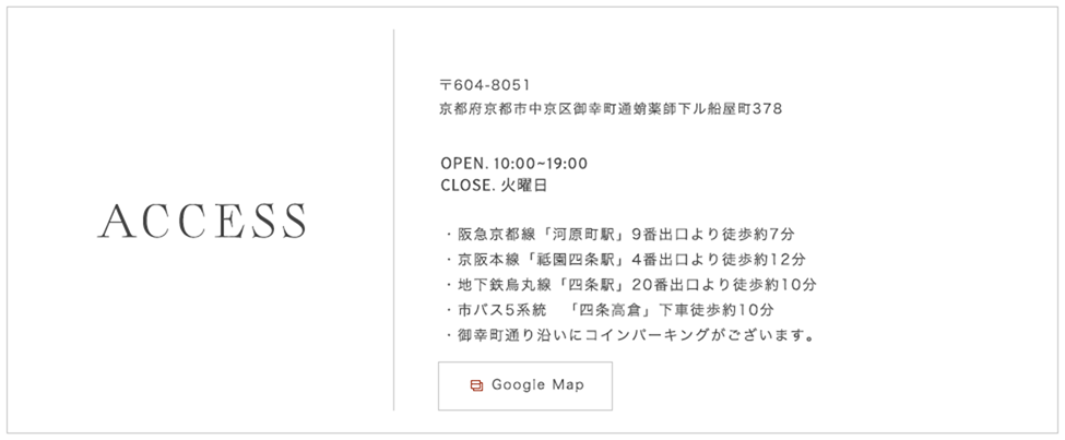 〒604-8051 京都府京都市中京区御幸町通蛸薬師下ル船屋町378 TEL.075-254-7175(完全予約制)OPEN. 10:00~19:00 CLOSE. 火曜日 阪急京都線「河原町駅」9番出口より徒歩約7分 京阪本線「祗園四条駅」4番出口より徒歩約12分 地下鉄烏丸線「四条駅」20番出口より徒歩約10分 市バス5系統 「四条高倉」下車徒歩約10分 御幸町通り沿いにコインパーキングがございます。