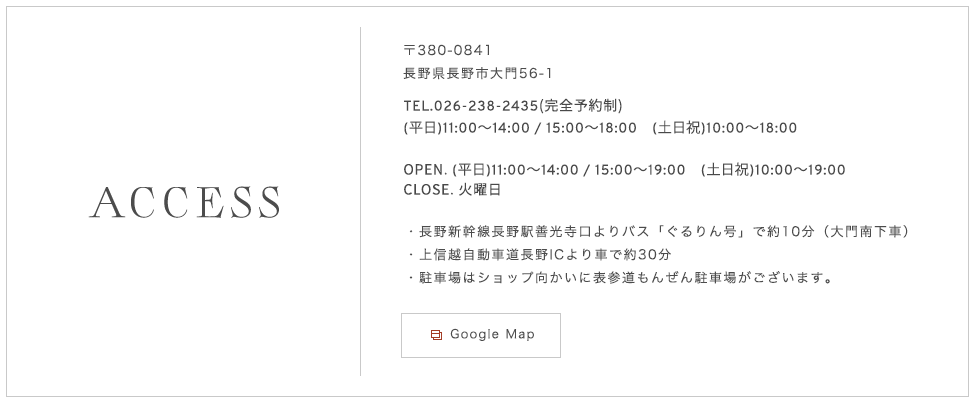 〒380-0841 長野県長野市大門56-1 TEL.026-238-2435（完全予約制）長野新幹線長野駅善光寺口よりバス「ぐるりん号」で約10分（大門南下車） 上信越自動車道長野ICより車で約30分 駐車場はショップ向かいに表参道もんぜん駐車場がございます。