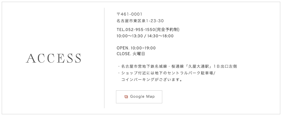 〒461-0001 名古屋市東区泉1-23-30 TEL.052-955-1550（完全予約制）OPEN.　10：00～19：00  CLOSE. 火曜日 名古屋市営地下鉄名城線・桜通線「久屋大通駅」1Ｂ出口左側ショップ付近には地下のセントラルパーク駐車場/コインパーキングがございます。