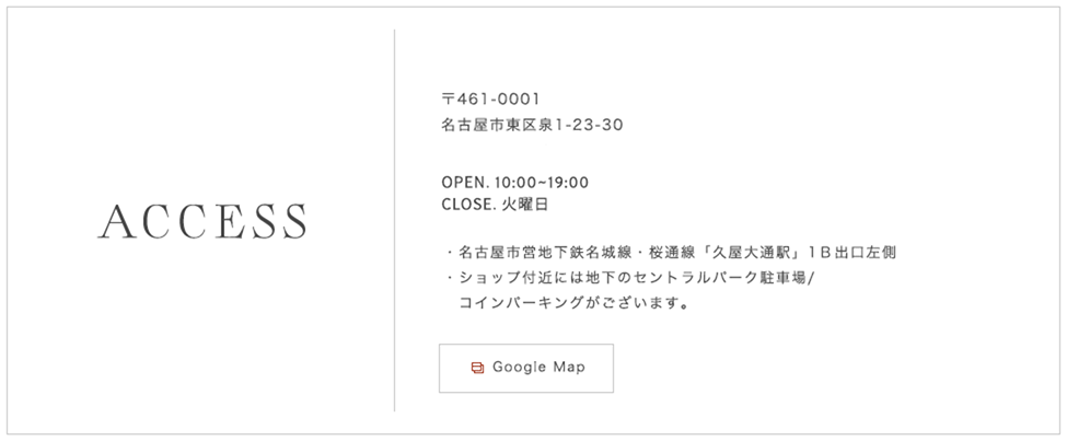 〒461-0001 名古屋市東区泉1-23-30 TEL.052-955-1550(完全予約制)OPEN. 10:00~19:00  CLOSE. 火曜日 名古屋市営地下鉄名城線・桜通線「久屋大通駅」1B出口左側ショップ付近には地下のセントラルパーク駐車場/コインパーキングがございます。