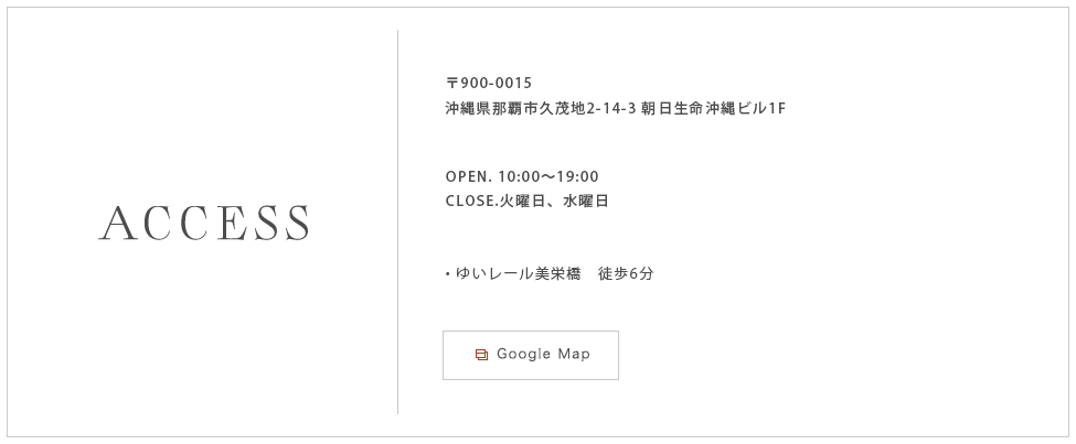 〒900-0015
				沖縄県那覇市久茂地2-14-3 朝日生命沖縄ビル1F OPEN. 10：00〜19：00 CLOSE. 火曜日・水曜日　ゆいレール美栄橋　徒歩6分　
