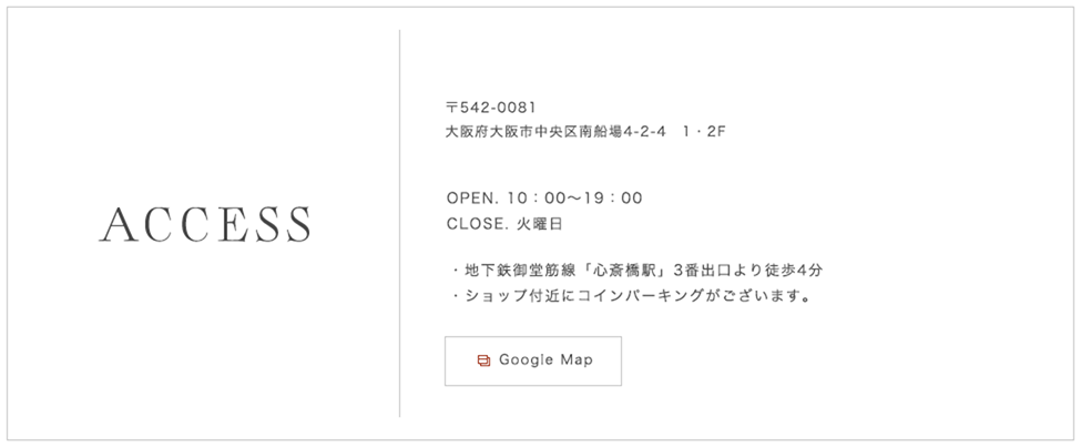 〒542-0081 大阪府大阪市中央区南船場4-2-4 1・2F OPEN. 10:00〜19:00  CLOSE. 火曜日 地下鉄御堂筋線「心斎橋駅」3番出口より徒歩4分 ショップ付近にコインパーキングがございます。