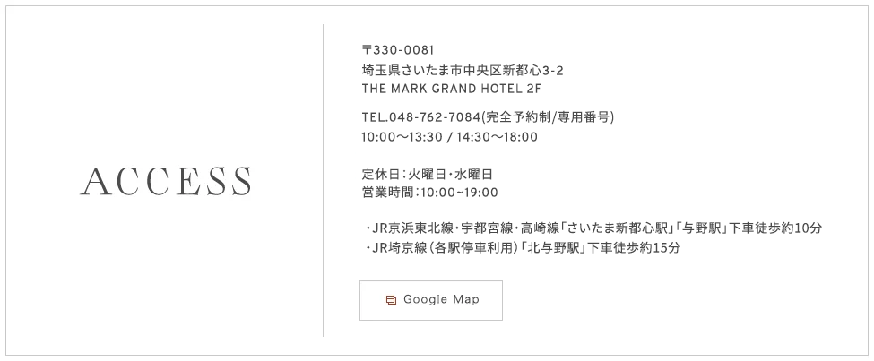 〒330-0081埼玉県さいたま市中央区新都心3-2
THE MARK GRAND HOTEL 2F　TEL.048-762-7084(完全予約制/専用番号)定休日：火曜日・水曜日　営業時間：10:00~19:00